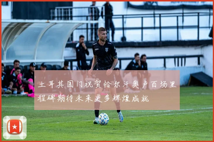 土耳其国门祝贺恰尔汗奥卢百场里程碑期待未来更多辉煌成就