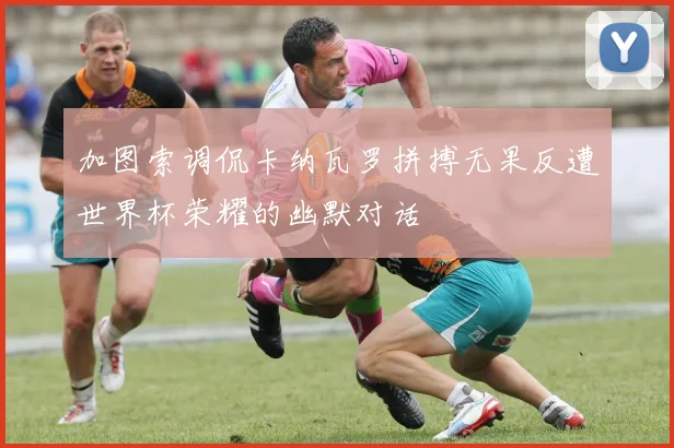加图索调侃卡纳瓦罗拼搏无果反遭世界杯荣耀的幽默对话