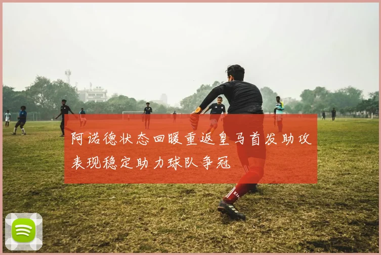 阿诺德状态回暖重返皇马首发助攻表现稳定助力球队争冠