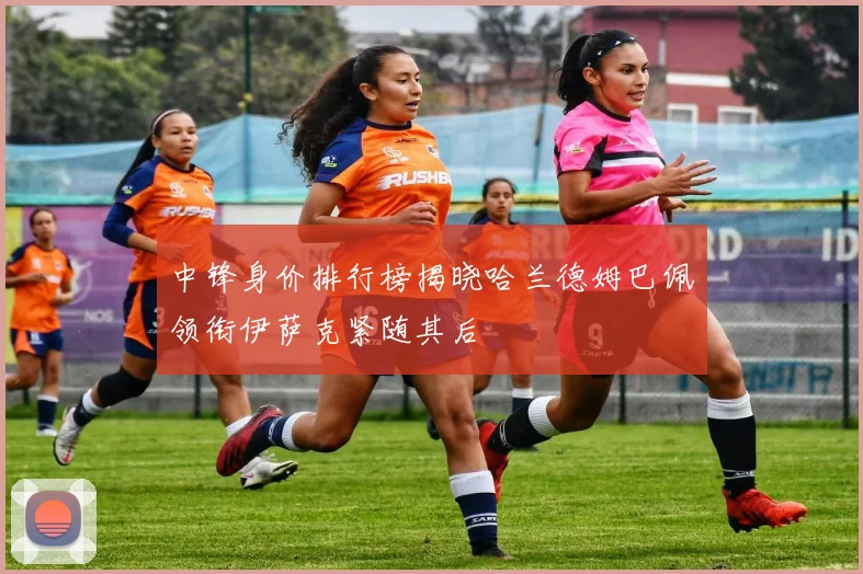 中锋身价排行榜揭晓哈兰德姆巴佩领衔伊萨克紧随其后
