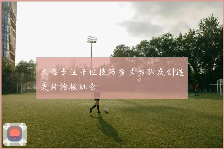 大洛专注卡位技巧努力为队友创造更好抢板机会