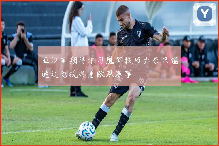 亚沙里期待学习魔笛技巧无奈只能通过电视观看欧冠赛事