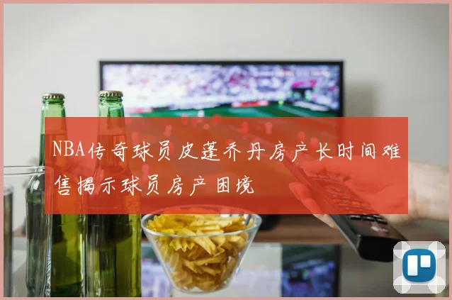 NBA传奇球员皮蓬乔丹房产长时间难售揭示球员房产困境
