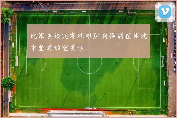 比塞克谈比赛艰难胜利强调在困境中坚持的重要性