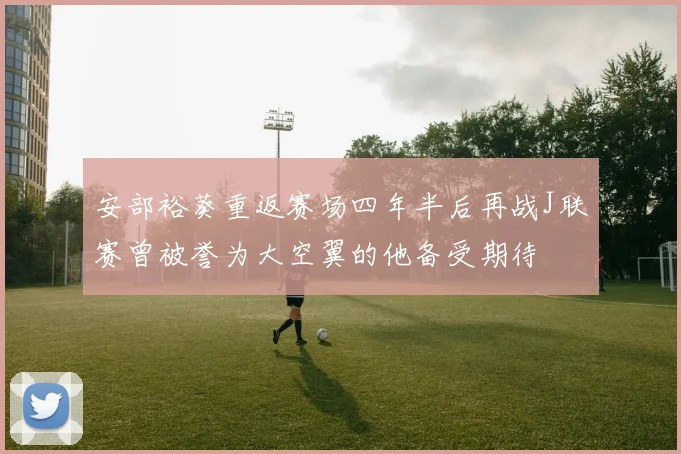 安部裕葵重返赛场四年半后再战J联赛曾被誉为大空翼的他备受期待