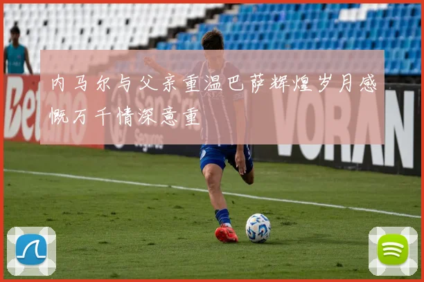 内马尔与父亲重温巴萨辉煌岁月感慨万千情深意重
