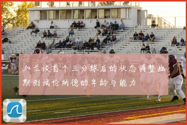 加兰谈首个三分球后的状态调整幽默测试伦纳德的年龄与能力