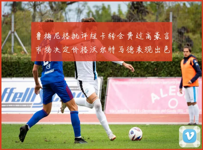 鲁梅尼格批评纽卡转会费过高豪言市场决定价格沃尔特马德表现出色