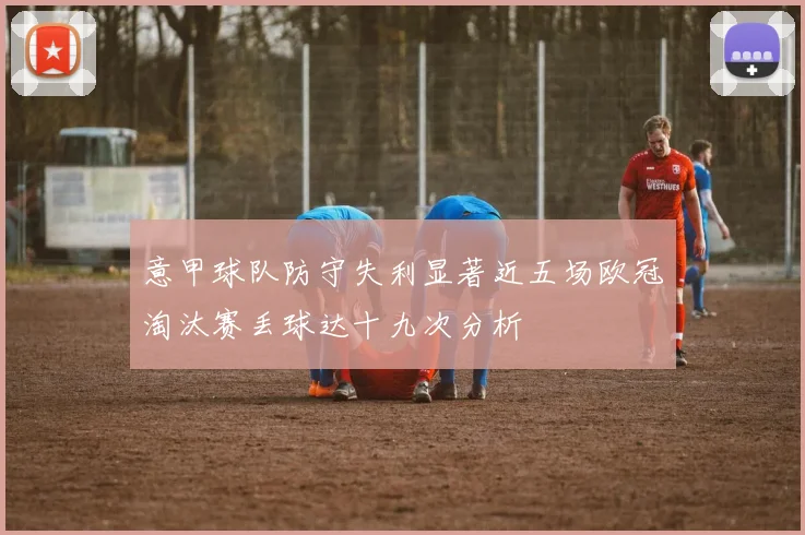 意甲球队防守失利显著近五场欧冠淘汰赛丢球达十九次分析