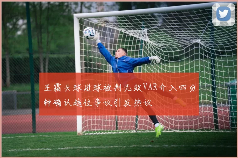 王霜头球进球被判无效VAR介入四分钟确认越位争议引发热议