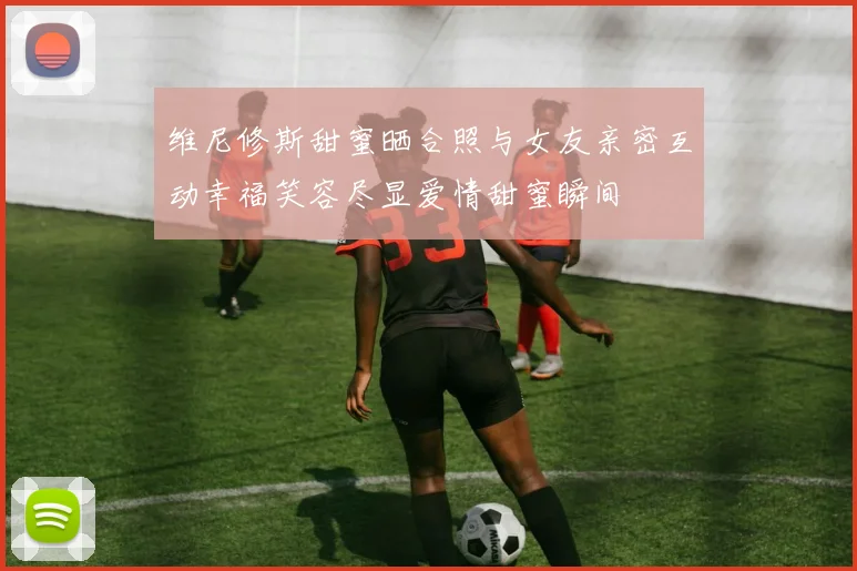维尼修斯甜蜜晒合照与女友亲密互动幸福笑容尽显爱情甜蜜瞬间
